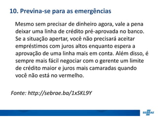 10. Previna-se para as emergências 
Mesmo sem precisar de dinheiro agora, vale a pena 
deixar uma linha de crédito pré-aprovada no banco. 
Se a situação apertar, você não precisará aceitar 
empréstimos com juros altos enquanto espera a 
aprovação de uma linha mais em conta. Além disso, é 
sempre mais fácil negociar com o gerente um limite 
de crédito maior e juros mais camaradas quando 
você não está no vermelho. 
Fonte: http://sebrae.ba/1xSKL9Y 
 