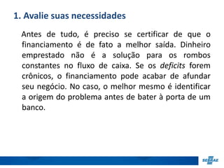 1. Avalie suas necessidades 
Antes de tudo, é preciso se certificar de que o 
financiamento é de fato a melhor saída. Dinheiro 
emprestado não é a solução para os rombos 
constantes no fluxo de caixa. Se os deficits forem 
crônicos, o financiamento pode acabar de afundar 
seu negócio. No caso, o melhor mesmo é identificar 
a origem do problema antes de bater à porta de um 
banco. 
 