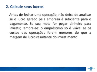 2. Calcule seus lucros 
Antes de fechar uma operação, não deixe de analisar 
se o lucro gerado pela empresa é suficiente para o 
pagamento. Se sua meta for pegar dinheiro para 
investir, lembre-se: o empréstimo só é viável se os 
custos das operações forem menores do que a 
margem de lucro resultante do investimento. 
 