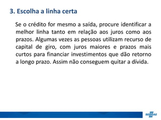 3. Escolha a linha certa 
Se o crédito for mesmo a saída, procure identificar a 
melhor linha tanto em relação aos juros como aos 
prazos. Algumas vezes as pessoas utilizam recurso de 
capital de giro, com juros maiores e prazos mais 
curtos para financiar investimentos que dão retorno 
a longo prazo. Assim não conseguem quitar a dívida. 
 