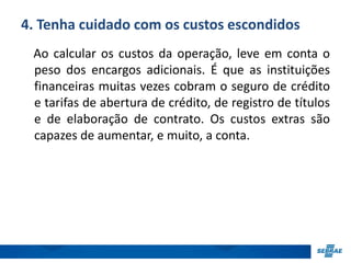4. Tenha cuidado com os custos escondidos 
Ao calcular os custos da operação, leve em conta o 
peso dos encargos adicionais. É que as instituições 
financeiras muitas vezes cobram o seguro de crédito 
e tarifas de abertura de crédito, de registro de títulos 
e de elaboração de contrato. Os custos extras são 
capazes de aumentar, e muito, a conta. 
 