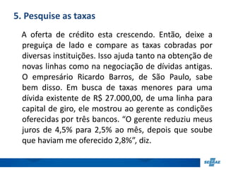 5. Pesquise as taxas 
A oferta de crédito esta crescendo. Então, deixe a 
preguiça de lado e compare as taxas cobradas por 
diversas instituições. Isso ajuda tanto na obtenção de 
novas linhas como na negociação de dívidas antigas. 
O empresário Ricardo Barros, de São Paulo, sabe 
bem disso. Em busca de taxas menores para uma 
dívida existente de R$ 27.000,00, de uma linha para 
capital de giro, ele mostrou ao gerente as condições 
oferecidas por três bancos. “O gerente reduziu meus 
juros de 4,5% para 2,5% ao mês, depois que soube 
que haviam me oferecido 2,8%”, diz. 
 