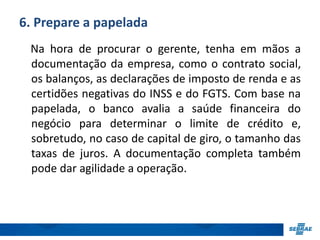 6. Prepare a papelada 
Na hora de procurar o gerente, tenha em mãos a 
documentação da empresa, como o contrato social, 
os balanços, as declarações de imposto de renda e as 
certidões negativas do INSS e do FGTS. Com base na 
papelada, o banco avalia a saúde financeira do 
negócio para determinar o limite de crédito e, 
sobretudo, no caso de capital de giro, o tamanho das 
taxas de juros. A documentação completa também 
pode dar agilidade a operação. 
 