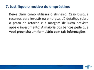 7. Justifique o motivo do empréstimo 
Deixe claro como utilizará o dinheiro. Caso busque 
recursos para investir na empresa, dê detalhes sobre 
o prazo de retorno e a margem de lucro prevista 
após o investimento. A maioria dos bancos pede que 
você preencha um formulário com tais informações. 
 
