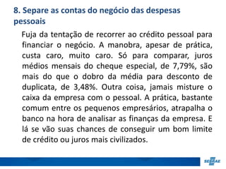 8. Separe as contas do negócio das despesas 
pessoais 
Fuja da tentação de recorrer ao crédito pessoal para 
financiar o negócio. A manobra, apesar de prática, 
custa caro, muito caro. Só para comparar, juros 
médios mensais do cheque especial, de 7,79%, são 
mais do que o dobro da média para desconto de 
duplicata, de 3,48%. Outra coisa, jamais misture o 
caixa da empresa com o pessoal. A prática, bastante 
comum entre os pequenos empresários, atrapalha o 
banco na hora de analisar as finanças da empresa. E 
lá se vão suas chances de conseguir um bom limite 
de crédito ou juros mais civilizados. 
 