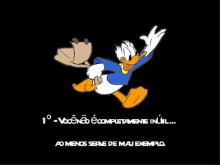 1º - Você não é completamente inútil ...  ao menos serve de mau exemplo. 