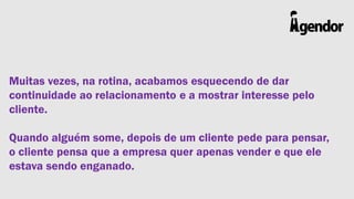 Muitas vezes, na rotina, acabamos esquecendo de dar
continuidade ao relacionamento e a mostrar interesse pelo
cliente.
Quando alguém some, depois de um cliente pede para pensar,
o cliente pensa que a empresa quer apenas vender e que ele
estava sendo enganado.

 