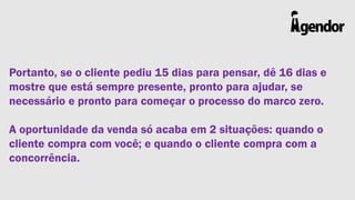 Portanto, se o cliente pediu 15 dias para pensar, dê 16 dias e
mostre que está sempre presente, pronto para ajudar, se
necessário e pronto para começar o processo do marco zero.

A oportunidade da venda só acaba em 2 situações: quando o
cliente compra com você; e quando o cliente compra com a
concorrência.

 