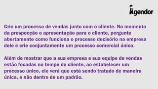Crie um processo de vendas junto com o cliente. No momento
da prospecção e apresentação para o cliente, pergunte
abertamente como funciona o processo decisório na empresa
dele e crie conjuntamente um processo comercial único.

Além de mostrar que a sua empresa e sua equipe de vendas
estão focadas no tempo do cliente, ao estabelecer um
processo único, ele verá que está sendo tratado de maneira
única, e não dentro de um padrão.

 