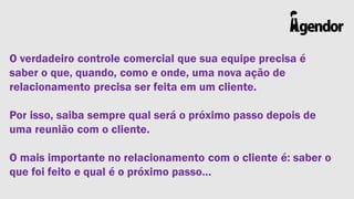 O verdadeiro controle comercial que sua equipe precisa é
saber o que, quando, como e onde, uma nova ação de
relacionamento precisa ser feita em um cliente.
Por isso, saiba sempre qual será o próximo passo depois de
uma reunião com o cliente.
O mais importante no relacionamento com o cliente é: saber o
que foi feito e qual é o próximo passo…

 
