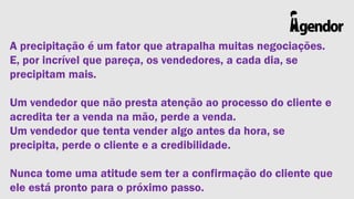 A precipitação é um fator que atrapalha muitas negociações.
E, por incrível que pareça, os vendedores, a cada dia, se
precipitam mais.
Um vendedor que não presta atenção ao processo do cliente e
acredita ter a venda na mão, perde a venda.
Um vendedor que tenta vender algo antes da hora, se
precipita, perde o cliente e a credibilidade.

Nunca tome uma atitude sem ter a confirmação do cliente que
ele está pronto para o próximo passo.

 