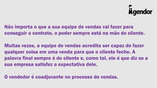 Não importa o que a sua equipe de vendas vai fazer para
conseguir o contrato, o poder sempre está na mão do cliente.
Muitas vezes, a equipe de vendas acredita ser capaz de fazer
qualquer coisa em uma venda para que o cliente feche. A
palavra final sempre é do cliente e, como tal, ele é que diz se a
sua empresa satisfez a expectativa dele.
O vendedor é coadjuvante no processo de vendas.

 