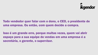 Todo vendedor quer falar com o dono, o CEO, o presidente de
uma empresa. Ou então, com quem decide a compra.

Isso é um grande erro, porque muitas vezes, quem vai abrir
espaço para a sua equipe de vendas em uma empresa é a
secretária, o gerente, o supervisor.

 