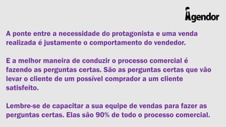 A ponte entre a necessidade do protagonista e uma venda
realizada é justamente o comportamento do vendedor.
E a melhor maneira de conduzir o processo comercial é
fazendo as perguntas certas. São as perguntas certas que vão
levar o cliente de um possível comprador a um cliente
satisfeito.

Lembre-se de capacitar a sua equipe de vendas para fazer as
perguntas certas. Elas são 90% de todo o processo comercial.

 
