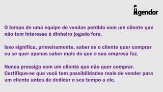 O tempo de uma equipe de vendas perdido com um cliente que
não tem interesse é dinheiro jogado fora.
Isso significa, primeiramente, saber se o cliente quer comprar
ou se quer apenas saber mais do que a sua empresa faz.
Nunca prossiga com um cliente que não quer comprar.
Certifique-se que você tem possibilidades reais de vender para
um cliente antes de dedicar o seu tempo a ele.

 