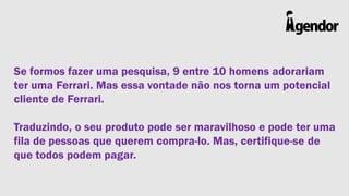 Se formos fazer uma pesquisa, 9 entre 10 homens adorariam
ter uma Ferrari. Mas essa vontade não nos torna um potencial
cliente de Ferrari.
Traduzindo, o seu produto pode ser maravilhoso e pode ter uma
fila de pessoas que querem compra-lo. Mas, certifique-se de
que todos podem pagar.

 