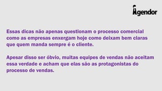 Essas dicas não apenas questionam o processo comercial
como as empresas enxergam hoje como deixam bem claras
que quem manda sempre é o cliente.
Apesar disso ser óbvio, muitas equipes de vendas não aceitam
essa verdade e acham que elas são as protagonistas do
processo de vendas.

 