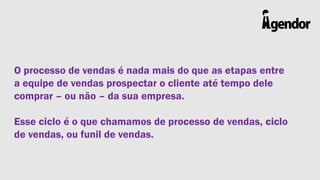 O processo de vendas é nada mais do que as etapas entre
a equipe de vendas prospectar o cliente até tempo dele
comprar – ou não – da sua empresa.
Esse ciclo é o que chamamos de processo de vendas, ciclo
de vendas, ou funil de vendas.

 