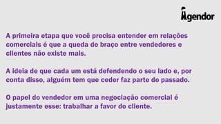 A primeira etapa que você precisa entender em relações
comerciais é que a queda de braço entre vendedores e
clientes não existe mais.
A ideia de que cada um está defendendo o seu lado e, por
conta disso, alguém tem que ceder faz parte do passado.

O papel do vendedor em uma negociação comercial é
justamente esse: trabalhar a favor do cliente.

 