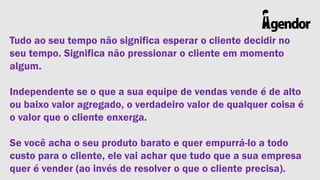 Tudo ao seu tempo não significa esperar o cliente decidir no
seu tempo. Significa não pressionar o cliente em momento
algum.
Independente se o que a sua equipe de vendas vende é de alto
ou baixo valor agregado, o verdadeiro valor de qualquer coisa é
o valor que o cliente enxerga.
Se você acha o seu produto barato e quer empurrá-lo a todo
custo para o cliente, ele vai achar que tudo que a sua empresa
quer é vender (ao invés de resolver o que o cliente precisa).

 
