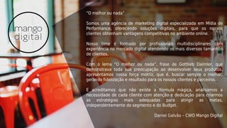 “O melhor ou nada”
Somos uma agência de marketing digital especializada em Mídia de
Performance, oferecendo soluções digitais, para que os nossos
clientes obtenham vantagens competitivas no ambiente online.
Nosso time é formado por profissionais multidisciplinares com
experiência no mercado digital atendendo os mais diversos tamanhos
de clientes.
Com o lema “O melhor ou nada”, frase de Gottlieb Daimler, que
demonstrava toda sua preocupação ao desenvolver seus produtos,
apresentamos nossa força motriz, que é, buscar sempre o melhor,
gerando fidelização e resultado para os nossos clientes e parceiros.
E acreditamos que não existe a fórmula mágica, analisamos a
necessidade de cada cliente com atenção e dedicação para criarmos
as estratégias mais adequadas para atingir as metas,
independentemente do segmento e do Budget.
Daniel Galvão – CWO Mango Digital
 