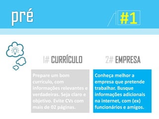 Prepare um bom
currículo, com
informações relevantes e
verdadeiras. Seja claro e
objetivo. Evite CVs com
mais de 02 páginas.
Conheça melhor a
empresa que pretende
trabalhar. Busque
informações adicionais
na internet, com (ex)
funcionários e amigos.
 