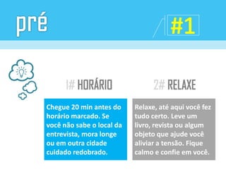 Chegue 20 min antes do
horário marcado. Se
você não sabe o local da
entrevista, mora longe
ou em outra cidade
cuidado redobrado.
Relaxe, até aqui você fez
tudo certo. Leve um
livro, revista ou algum
objeto que ajude você
aliviar a tensão. Fique
calmo e confie em você.
 