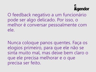 O feedback negativo a um funcionário
pode ser algo delicado. Por isso, o
melhor é conversar pessoalmente com
ele.
Nunca coloque panos quentes. Faça os
elogios primeiro, para que ele não se
sinta muito mal, mas deixe bem claro o
que ele precisa melhorar e o que
precisa ser feito.
 