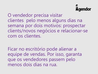 O vendedor precisa visitar
clientes pelo menos alguns dias na
semana por dois motivos: prospectar
clients/novos negócios e relacionar-se
com os clientes.
Ficar no escritório pode alienar a
equipe de vendas. Por isso, garanta
que os vendedores passem pelo
menos dois dias na rua.
 