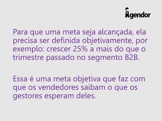 Para que uma meta seja alcançada, ela
precisa ser definida objetivamente, por
exemplo: crescer 25% a mais do que o
trimestre passado no segmento B2B.
Essa é uma meta objetiva que faz com
que os vendedores saibam o que os
gestores esperam deles.
 