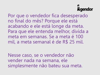 Por que o vendedor fica desesperado
no final do mês? Porque ele está
acabando e ele está longe da meta.
Para que ele entenda melhor, divida a
meta em semanas. Se a meta é 100
mil, a meta semanal é de R$ 25 mil.
Nesse caso, se o vendedor não
vender nada na semana, ele
simplesmente não bateu sua meta.
 