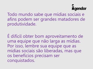 Todo mundo sabe que mídias sociais e
afins podem ser grandes matadores de
produtividade.
É difícil obter bom aproveitamento de
uma equipe que não larga as mídias.
Por isso, lembre sua equipe que as
mídias sociais são liberadas, mas que
os benefícios precisam ser
conquistados.
 