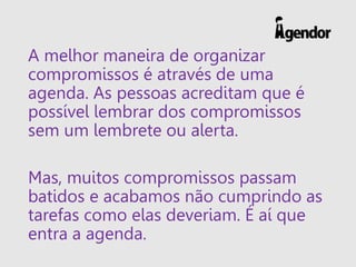 A melhor maneira de organizar
compromissos é através de uma
agenda. As pessoas acreditam que é
possível lembrar dos compromissos
sem um lembrete ou alerta.
Mas, muitos compromissos passam
batidos e acabamos não cumprindo as
tarefas como elas deveriam. É aí que
entra a agenda.
 