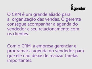 O CRM é um grande aliado para
a organização das vendas. O gerente
consegue acompanhar a agenda do
vendedor e seu relacionamento com
os clientes.
Com o CRM, a empresa gerenciar e
programar a agenda do vendedor para
que ele não deixe de realizar tarefas
importantes.
 