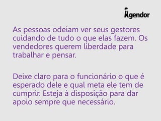 As pessoas odeiam ver seus gestores
cuidando de tudo o que elas fazem. Os
vendedores querem liberdade para
trabalhar e pensar.
Deixe claro para o funcionário o que é
esperado dele e qual meta ele tem de
cumprir. Esteja à disposição para dar
apoio sempre que necessário.
 