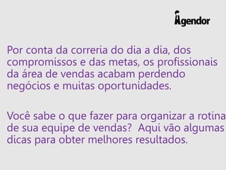 Por conta da correria do dia a dia, dos
compromissos e das metas, os profissionais
da área de vendas acabam perdendo
negócios e muitas oportunidades.
Você sabe o que fazer para organizar a rotina
de sua equipe de vendas? Aqui vão algumas
dicas para obter melhores resultados.
 