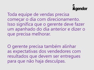 Toda equipe de vendas precisa
começar o dia com direcionamento.
Isso significa que o gerente deve fazer
um apanhado do dia anterior e dizer o
que precisa melhorar.
O gerente precisa também alinhar
as expectativas dos vendedores com
resultados que devem ser entregues
para que não haja desculpas.
 