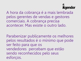 A hora da cobrança é a mais lembrada
pelos gerentes de vendas e gestores
comerciais. A cobrança precisa
acontecer. Mas existe o outro lado.
Parabenizar publicamente os melhores
pelos resultados é o mínimo que pode
ser feito para que os
vendedores percebam que estão
sendo reconhecidos pelo seus
esforços.
 