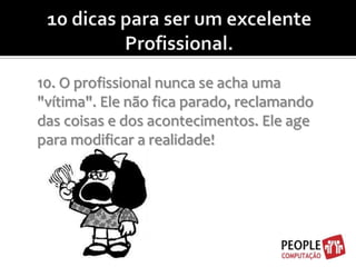 10 dicas para ser um excelente Profissional.10. O profissional nunca se acha uma "vítima". Ele não fica parado, reclamando das coisas e dos acontecimentos. Ele age para modificar a realidade!