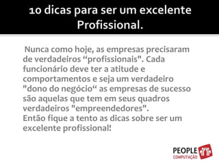10 dicas para ser um excelente Profissional.Nunca como hoje, as empresas precisaram de verdadeiros “profissionais". Cada funcionário deve ter a atitude e comportamentos e seja um verdadeiro "dono do negócio“ as empresas de sucesso são aquelas que tem em seus quadros verdadeiros "empreendedores". Então fique a tento as dicas sobre ser um excelente profissional!