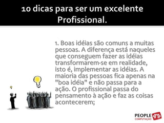 10 dicas para ser um excelente Profissional.1. Boas idéias são comuns a muitas pessoas. A diferença está naqueles que conseguem fazer as idéias transformarem-se em realidade, isto é, implementar as idéias. A maioria das pessoas fica apenas na "boa idéia" e não passa para a ação. O profissional passa do pensamento à ação e faz as coisas acontecerem;
