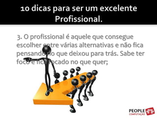 10 dicas para ser um excelente Profissional.3. O profissional é aquele que consegue escolher entre várias alternativas e não fica pensando no que deixou para trás. Sabe ter foco e fica focado no que quer;