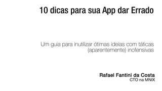 10 dicas para sua App dar Errado 
Um guia para inutilizar ótimas ideias com táticas 
(aparentemente) inofensivas 
Rafael Fantini da Costa 
CTO na MNIX 
 