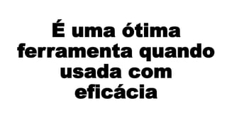 É uma ótima 
ferramenta quando 
usada com 
eficácia 
 