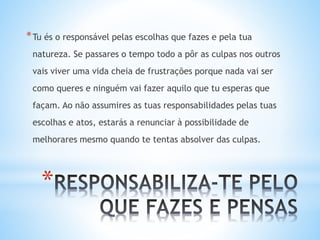 *
*Tu és o responsável pelas escolhas que fazes e pela tua
natureza. Se passares o tempo todo a pôr as culpas nos outros
vais viver uma vida cheia de frustrações porque nada vai ser
como queres e ninguém vai fazer aquilo que tu esperas que
façam. Ao não assumires as tuas responsabilidades pelas tuas
escolhas e atos, estarás a renunciar à possibilidade de
melhorares mesmo quando te tentas absolver das culpas.
 