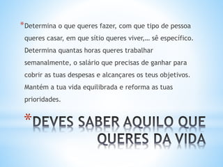 *
*Determina o que queres fazer, com que tipo de pessoa
queres casar, em que sítio queres viver,… sê específico.
Determina quantas horas queres trabalhar
semanalmente, o salário que precisas de ganhar para
cobrir as tuas despesas e alcançares os teus objetivos.
Mantém a tua vida equilibrada e reforma as tuas
prioridades.
 