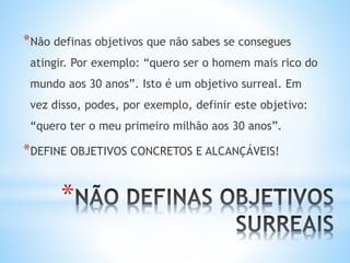*
*Não definas objetivos que não sabes se consegues
atingir. Por exemplo: “quero ser o homem mais rico do
mundo aos 30 anos”. Isto é um objetivo surreal. Em
vez disso, podes, por exemplo, definir este objetivo:
“quero ter o meu primeiro milhão aos 30 anos”.
*DEFINE OBJETIVOS CONCRETOS E ALCANÇÁVEIS!
 