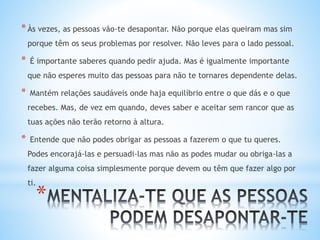 *
*Às vezes, as pessoas vão-te desapontar. Não porque elas queiram mas sim
porque têm os seus problemas por resolver. Não leves para o lado pessoal.
* É importante saberes quando pedir ajuda. Mas é igualmente importante
que não esperes muito das pessoas para não te tornares dependente delas.
* Mantém relações saudáveis onde haja equilíbrio entre o que dás e o que
recebes. Mas, de vez em quando, deves saber e aceitar sem rancor que as
tuas ações não terão retorno à altura.
* Entende que não podes obrigar as pessoas a fazerem o que tu queres.
Podes encorajá-las e persuadi-las mas não as podes mudar ou obriga-las a
fazer alguma coisa simplesmente porque devem ou têm que fazer algo por
ti.
 