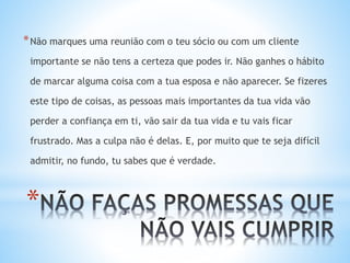 *
*Não marques uma reunião com o teu sócio ou com um cliente
importante se não tens a certeza que podes ir. Não ganhes o hábito
de marcar alguma coisa com a tua esposa e não aparecer. Se fizeres
este tipo de coisas, as pessoas mais importantes da tua vida vão
perder a confiança em ti, vão sair da tua vida e tu vais ficar
frustrado. Mas a culpa não é delas. E, por muito que te seja difícil
admitir, no fundo, tu sabes que é verdade.
 