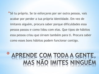 *
*Sê tu próprio. Se te esforçares por ser outra pessoa, vais
acabar por perder a tua própria identidade. Em vez de
imitares alguém, procura saber porque dificuldades essa
pessoa passou e como lidou com elas. Que tipos de hábitos
essa pessoa criou que sirvam também para ti. Procura saber
como esses bons hábitos podem funcionar contigo.
 
